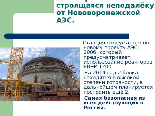 Нововоронежская АЭС-2, строящаяся неподалёку от Нововоронежской АЭС.    Станция сооружается по новому проекту АЭС-2006, который предусматривает использование реакторов ВВЭР-1200.  На 2014 год 2 блока находятся в высокой степени готовности, в дальнейшем планируется построить ещё 2.  Самая безопасная из всех действующих в России. 
