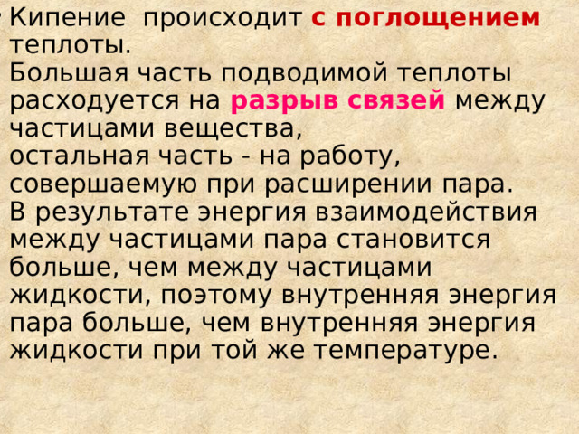Кипение  происходит с поглощением  теплоты.  Большая часть подводимой теплоты расходуется на  разрыв связей между частицами вещества,  остальная часть - на работу, совершаемую при расширении пара.  В результате энергия взаимодействия между частицами пара становится больше, чем между частицами жидкости, поэтому внутренняя энергия пара больше, чем внутренняя энергия жидкости при той же температуре.    