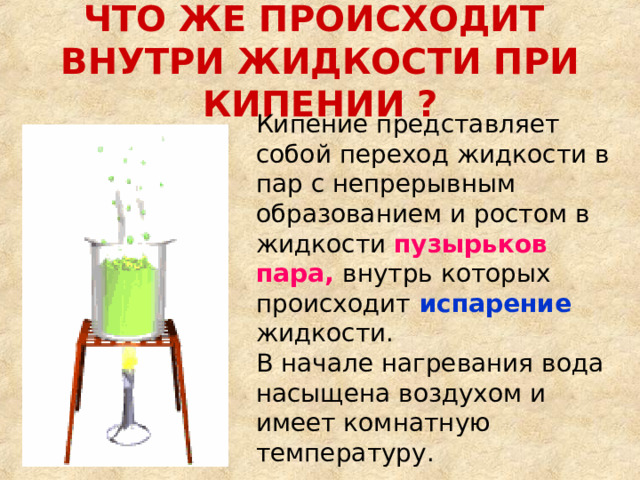 ЧТО ЖЕ ПРОИСХОДИТ  ВНУТРИ ЖИДКОСТИ ПРИ КИПЕНИИ ? Кипение представляет собой переход жидкости в пар с непрерывным образованием и ростом в жидкости пузырьков пара,  внутрь которых происходит  испарение  жидкости.  В начале нагревания вода насыщена воздухом и имеет комнатную температуру.    