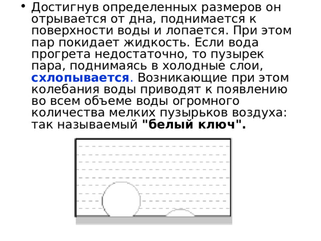 Достигнув определенных размеров он отрывается от дна, поднимается к поверхности воды и лопается. При этом пар покидает жидкость. Если вода прогрета недостаточно, то пузырек пара, поднимаясь в холодные слои,  схлопывается . Возникающие при этом колебания воды приводят к появлению во всем объеме воды огромного количества мелких пузырьков воздуха: так называемый 