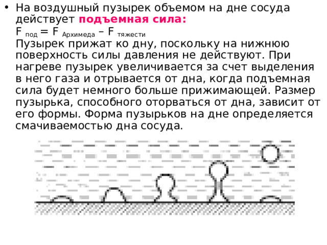 На воздушный пузырек объемом на дне сосуда действует подъемная сила:  F под = F Архимеда – F тяжести  Пузырек прижат ко дну, поскольку на нижнюю поверхность силы давления не действуют. При нагреве пузырек увеличивается за счет выделения в него газа и отрывается от дна, когда подъемная сила будет немного больше прижимающей. Размер пузырька, способного оторваться от дна, зависит от его формы. Форма пузырьков на дне определяется смачиваемостью дна сосуда.    