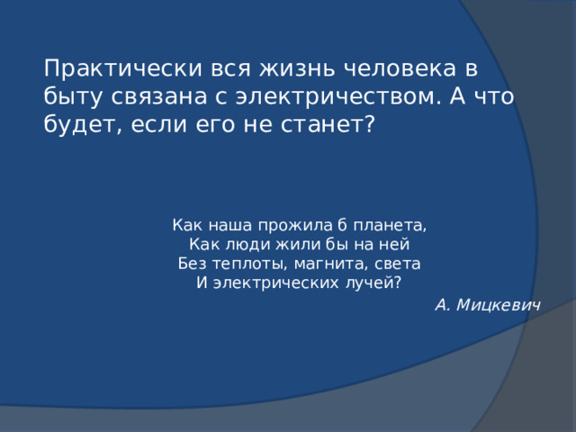 Практически вся жизнь человека в быту связана с электричеством. А что будет, если его не станет?   Как наша прожила б планета,  Как люди жили бы на ней  Без теплоты, магнита, света  И электрических лучей? А. Мицкевич 
