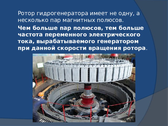 Ротор гидрогенератора имеет не одну, а несколько пар магнитных полюсов.  Чем больше пар полюсов, тем больше частота переменного электрического тока, вырабатываемого генератором при данной скорости вращения ротора . 