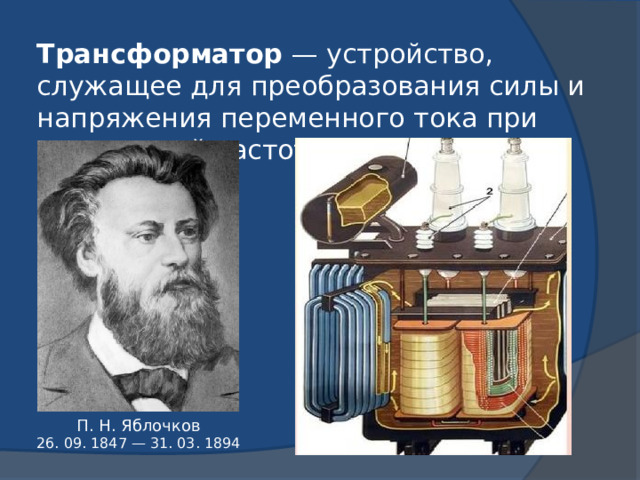 Трансформатор  — устройство, служащее для преобразования силы и напряжения переменного тока при неизменной частоте. П. Н. Яблочков 26. 09. 1847 — 31. 03. 1894 
