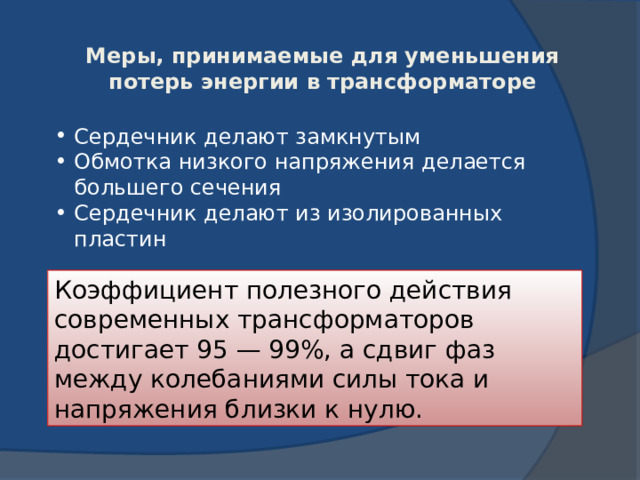 Меры, принимаемые для уменьшения потерь энергии в трансформаторе Сердечник делают замкнутым Обмотка низкого напряжения делается большего сечения Сердечник делают из изолированных пластин Коэффициент полезного действия современных трансформаторов достигает 95 — 99%, а сдвиг фаз между колебаниями силы тока и напряжения близки к нулю. 