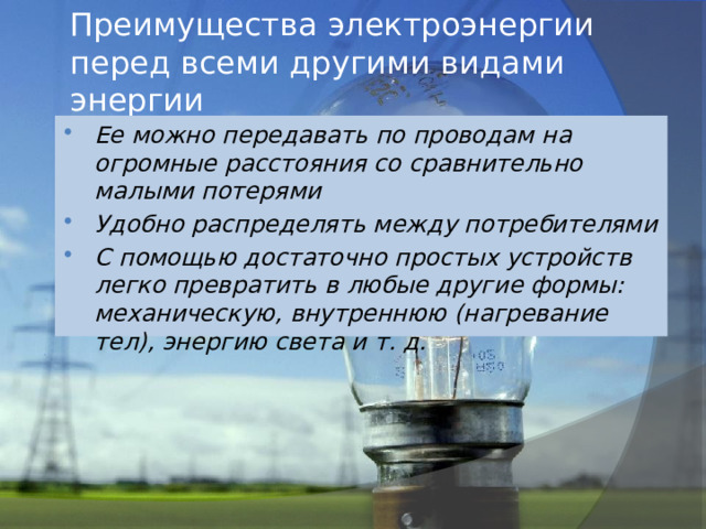 Преимущества электроэнергии перед всеми другими видами энергии Ее можно передавать по проводам на огромные расстояния со сравнительно малыми потерями Удобно распределять между потребителями С помощью достаточно простых устройств легко превратить в любые другие формы: механическую, внутреннюю (нагревание тел), энергию света и т. д. 