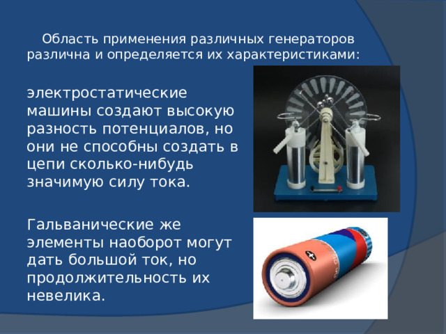Область применения различных генераторов различна и определяется их характеристиками: электростатические машины создают высокую разность потенциалов, но они не способны создать в цепи сколько-нибудь значимую силу тока. Гальванические же элементы наоборот могут дать большой ток, но продолжительность их невелика. 