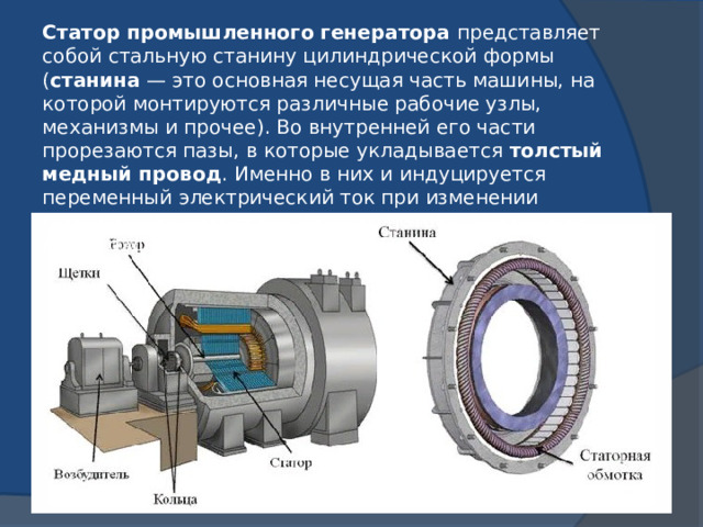 Статор промышленного генератора  представляет собой стальную станину цилиндрической формы ( станина  — это основная несущая часть машины, на которой монтируются различные рабочие узлы, механизмы и прочее). Во внутренней его части прорезаются пазы, в которые укладывается  толстый медный провод . Именно в них и индуцируется переменный электрический ток при изменении пронизывающего их магнитного потока. Магнитное поле создается  ротором . 