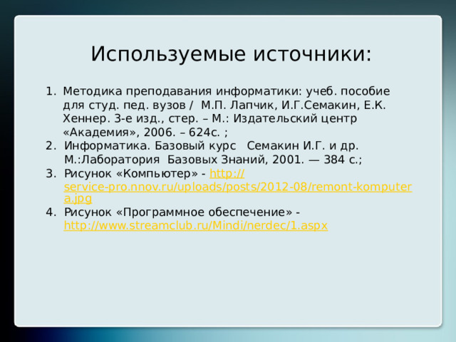 Используемые источники: Методика преподавания информатики: учеб. пособие для студ. пед. вузов / М.П. Лапчик, И.Г.Семакин, Е.К. Хеннер. 3-е изд., стер. – М.: Издательский центр «Академия», 2006. – 624с. ; Информатика. Базовый курс   Семакин И.Г. и др. М.:Лаборатория Базовых Знаний, 2001. — 384 с.; Рисунок «Компьютер» - http:// service-pro.nnov.ru/uploads/posts/2012-08/remont-komputera.jpg Рисунок «Программное обеспечение» - http://www.streamclub.ru/Mindi/nerdec/1.aspx  