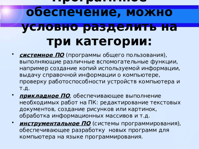 Программное обеспечение, можно условно разделить на три категории:   системное ПО (программы общего пользования), выполняющие различные вспомогательные функции, например создание копий используемой информации, выдачу справочной информации о компьютере, проверку работоспособности устройств компьютера и т.д. прикладное ПО , обеспечивающее выполнение необходимых работ на ПК: редактирование текстовых документов, создание рисунков или картинок, обработка информационных массивов и т.д. инструментальное ПО (системы программирования), обеспечивающее разработку  новых программ для компьютера на языке программирования. 