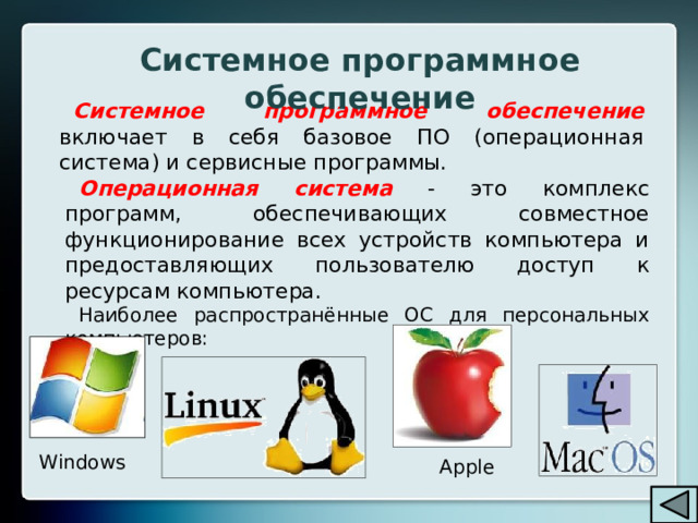 Системное программное обеспечение Системное программное обеспечение  включает в себя базовое ПО (операционная система) и сервисные программы. Операционная система  - это комплекс программ, обеспечивающих совместное функционирование всех устройств компьютера и предоставляющих пользователю доступ к ресурсам компьютера. Наиболее распространённые ОС для персональных компьютеров: Windows Apple 