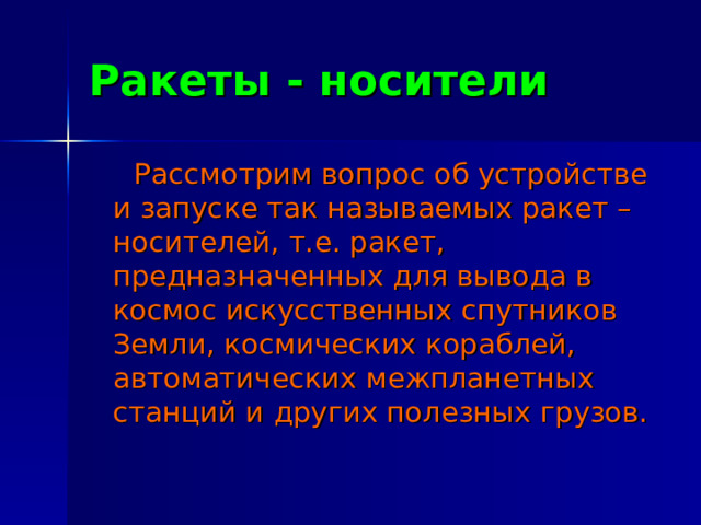 Ракеты - носители  Рассмотрим вопрос об устройстве и запуске так называемых ракет – носителей, т.е. ракет, предназначенных для вывода в космос искусственных спутников Земли, космических кораблей, автоматических межпланетных станций и других полезных грузов. 