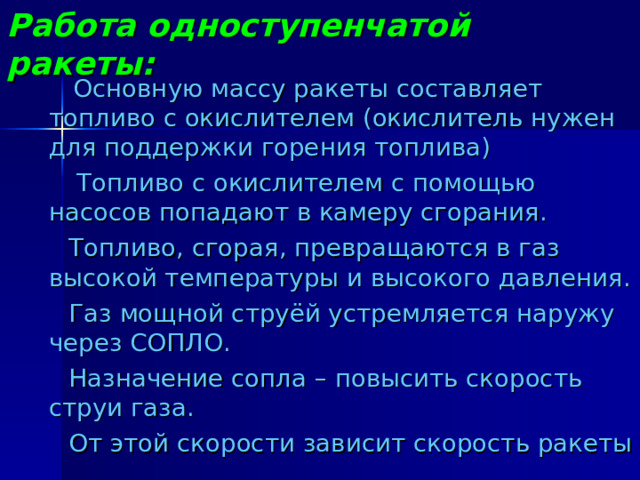 Работа одноступенчатой ракеты:  Основную массу ракеты составляет топливо с окислителем (окислитель нужен для поддержки горения топлива)  Топливо с окислителем с помощью насосов попадают в камеру сгорания.  Топливо, сгорая, превращаются в газ высокой температуры и высокого давления.  Газ мощной струёй устремляется наружу через СОПЛО.  Назначение сопла – повысить скорость струи газа.  От этой скорости зависит скорость ракеты 