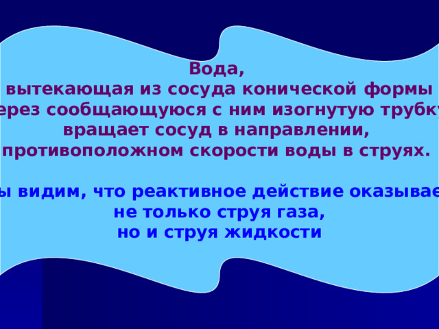 Вода, вытекающая из сосуда конической формы  через сообщающуюся с ним изогнутую трубку, вращает сосуд в направлении, противоположном скорости воды в струях.   Мы видим, что реактивное действие оказывает не только струя газа, но и струя жидкости  