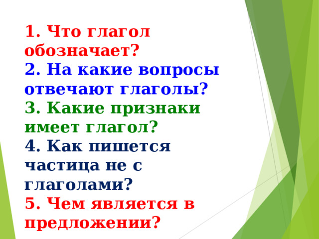1. Что глагол обозначает? 2. На какие вопросы отвечают глаголы?  3. Какие признаки имеет глагол? 4. Как пишется частица не с глаголами? 5. Чем является в предложении?   