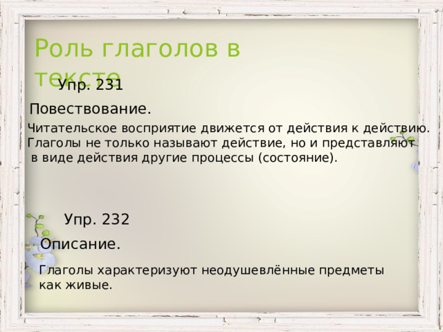 Роль глаголов в тексте  Упр. 231  Повествование. Читательское восприятие движется от действия к действию. Глаголы не только называют действие, но и представляют  в виде действия другие процессы (состояние).  Упр. 232 Описание. Глаголы характеризуют неодушевлённые предметы как живые. 