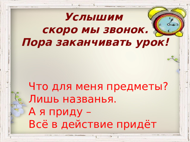 Услышим скоро мы звонок.  Пора заканчивать урок! Что для меня предметы? Лишь названья. А я приду – Всё в действие придёт 