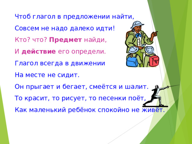 Чтоб глагол в предложении найти, Совсем не надо далеко идти! Кто? что? Предмет найди, И действие его определи. Глагол всегда в движении На месте не сидит. Он прыгает и бегает, смеётся и шалит. То красит, то рисует, то песенки поёт, Как маленький ребёнок спокойно не живёт. 