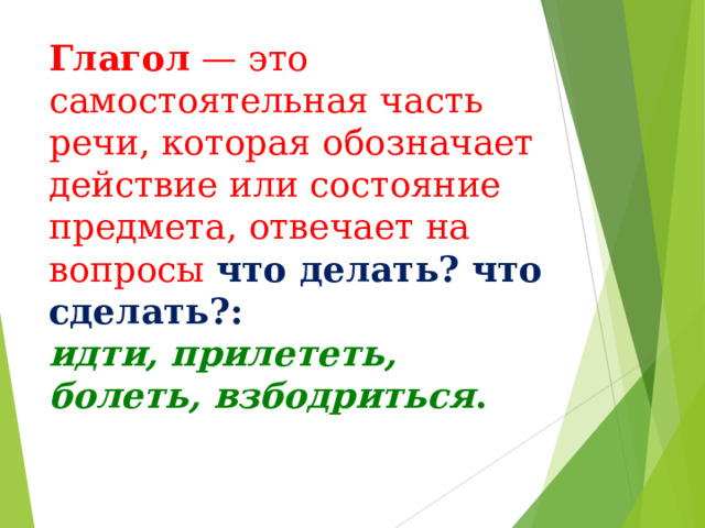 Глагол  — это самостоятельная часть речи, которая обозначает действие или состояние предмета, отвечает на вопросы что делать? что сделать?: идти, прилететь, болеть, взбодриться . 