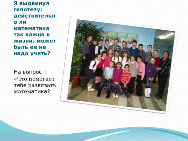 Наш 3 «а» класс .   Я выдвинул гипотезу: действительно ли математика так важна в жизни, может быть её не надо учить? На вопрос :    «Что помогает тебе развивать матем атика? 