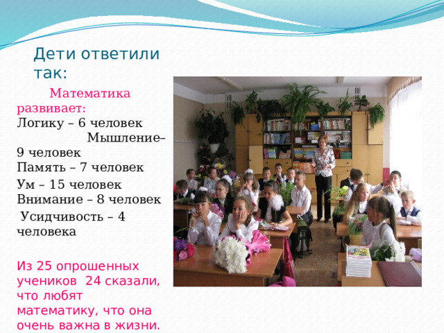 Дети ответили так:  Математика развивает:   Логику – 6 человек  Мышление– 9 человек  Память – 7 человек Ум – 15 человек  Внимание – 8 человек  Усидчивость – 4 человека Из 25 опрошенных учеников 24 сказали, что любят математику, что она очень важна в жизни. 