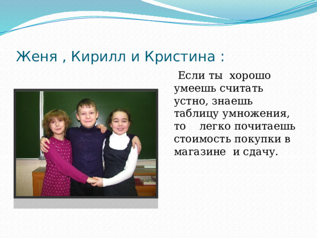 Женя , Кирилл и Кристина :  Если ты хорошо умеешь считать устно, знаешь таблицу умножения, то легко почитаешь стоимость покупки в магазине и сдачу. 