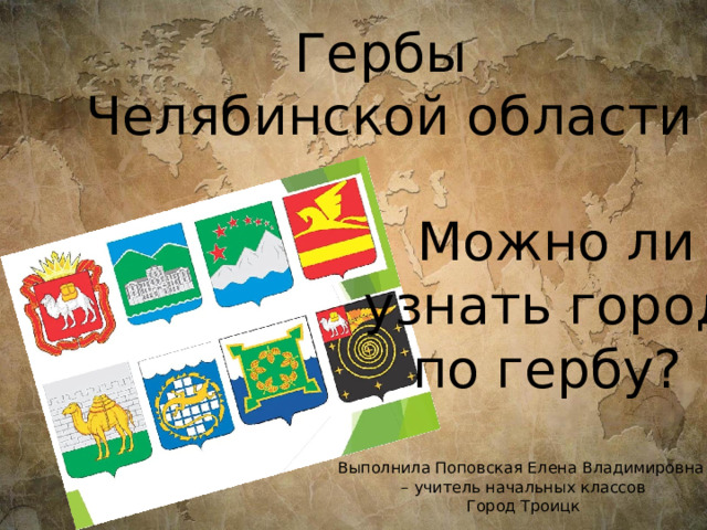 Гербы Челябинской области  Можно ли узнать город по гербу? Выполнила Поповская Елена Владимировна – учитель начальных классов Город Троицк 