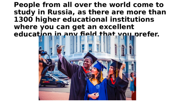 People from all over the world come to study in Russia, as there are more than 1300 higher educational institutions where you can get an excellent education in any field that you prefer. 
