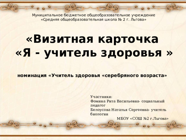 Муниципальное бюджетное общеобразовательное учреждение «Средняя общеобразовательная школа № 2 г. Льгова» «Визитная карточка  «Я - учитель здоровья »   номинация «Учитель здоровья «серебряного возраста» Участники: Фомина Рита Васильевна- социальный педагог Белоусова Наталья Сергеевна- учитель биологии  МБОУ «СОШ №2 г.Льгова» 