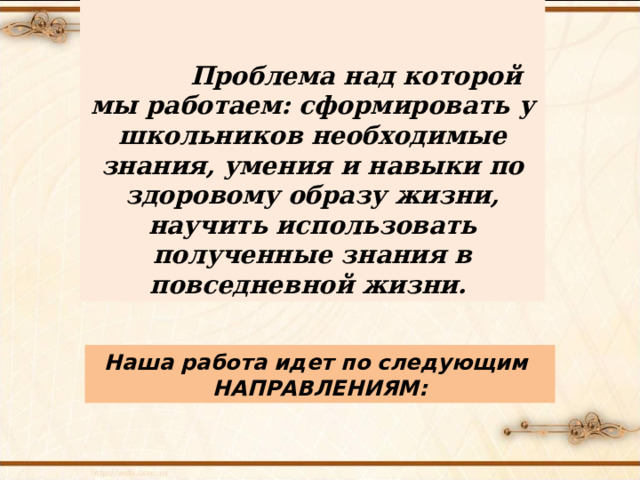   Проблема над которой мы работаем: сформировать у школьников необходимые знания, умения и навыки по здоровому образу жизни, научить использовать полученные знания в повседневной жизни. Наша работа идет по следующим НАПРАВЛЕНИЯМ: 