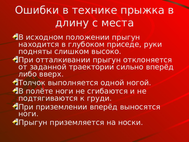 Ошибки в технике прыжка в длину с места В  исходном  положении прыгун находится в глубоком приседе , руки подняты слишком высоко. При отталкивании прыгун отклоняется от заданной траектории  сильно вперёд либо вверх. Толчок выполняется одной ногой . В полёте ноги не сгибаются и не подтягиваются к груди. При приземлении вперёд выносятся ноги. Прыгун приземляется н а носки . 