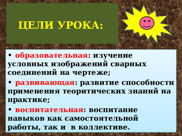   ЦЕЛИ УРОКА:   •  образовательная : изучение условных изображений сварных соединений на чертеже; •  развивающая : развитие способности применения теоритических знаний на практике; •  воспитательная : воспитание навыков как самостоятельной работы, так и в коллективе.  