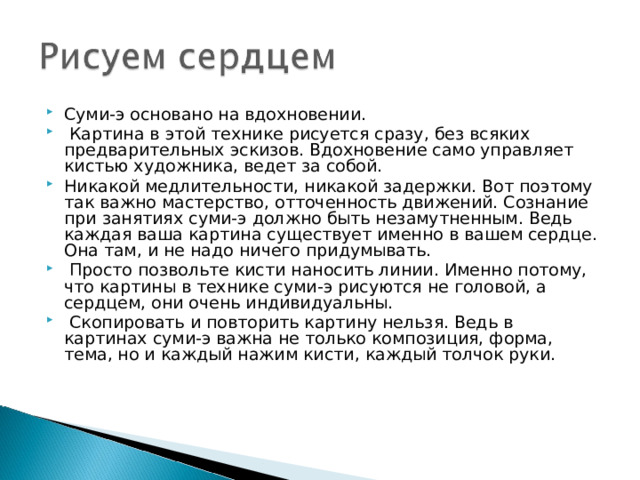 Суми-э основано на вдохновении.  Картина в этой технике рисуется сразу, без всяких предварительных эскизов. Вдохновение само управляет кистью художника, ведет за собой. Никакой медлительности, никакой задержки. Вот поэтому так важно мастерство, отточенность движений. Сознание при занятиях суми-э должно быть незамутненным. Ведь каждая ваша картина существует именно в вашем сердце. Она там, и не надо ничего придумывать.  Просто позвольте кисти наносить линии. Именно потому, что картины в технике суми-э рисуются не головой, а сердцем, они очень индивидуальны.  Скопировать и повторить картину нельзя. Ведь в картинах суми-э важна не только композиция, форма, тема, но и каждый нажим кисти, каждый толчок руки.    