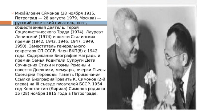 Миха́йлович Си́монов (28 ноября 1915, Петроград — 28 августа 1979, Москва) — русский советский писатель, поэт, общественный деятель. Герой Социалистического Труда (1974). Лауреат Ленинской (1974) и шести Сталинских премий (1942, 1943, 1946, 1947, 1949, 1950). Заместитель генерального секретаря СП СССР. Член ВКП(б) с 1942 года. Содержание Биография Награды и премии Семья Родители Супруги Дети Сочинения Стихи и поэмы Романы и повести Дневники, мемуары, очерки Пьесы Сценарии Переводы Память Примечания Ссылки БиографияПравить К. Симонов (2-й слева) на III съезде писателей БССР. 1954 год Константин (Кирилл) Симонов родился 15 (28) ноября 1915 года в Петрограде. 