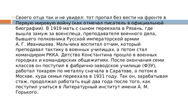 Своего отца так и не увидел: тот пропал без вести на фронте в Первую мировую войну (как отмечал писатель в официальной биографии). В 1919 мать с сыном переехала в Рязань, где вышла замуж за военспеца, преподавателя военного дела, бывшего полковника Русской императорской армии А. Г. Иванишева. Мальчика воспитал отчим, который преподавал тактику в военных училищах, а потом стал командиром РККА. Детство Константина прошло в военных городках и командирских общежитиях. После окончания семи классов он поступил в фабрично-заводское училище (ФЗУ), работал токарем по металлу сначала в Саратове, а потом в Москве, куда семья переехала в 1931 году. Так он, зарабатывая стаж, продолжал работать ещё два года после того, как поступил учиться в Литературный институт имени А. М. Горького. 
