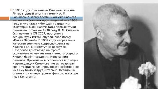 В 1938 году Константин Симонов окончил Литературный институт имени А. М. Горького. К этому времени он уже написал несколько больших произведений — в 1936 году в журналах «Молодая гвардия» и «Октябрь» были напечатаны первые стихи Симонова. В том же 1938 году К. М. Симонов был принят в СП СССР, поступил в аспирантуру ИФЛИ, опубликовал поэму «Павел Чёрный». В 1939 году направлен в качестве военного корреспондента на Халхин-Гол, в институт не вернулся. Незадолго до отъезда на фронт окончательно меняет имя и вместо родного Кирилл берёт псевдоним Константин Симонов. Причина — в особенностях дикции и артикуляции Симонова: не выговаривая «р» и твёрдого «л», произнести собственное имя ему было затруднительно. Псевдоним становится литературным фактом, и вскоре поэт Константин 
