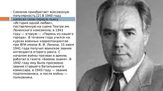 Симонов приобретает всесоюзную популярность.[2] В 1940 году написал свою первую пьесу «История одной любви», поставленную на сцене Театра им. Ленинского комсомола; в 1941 году — вторую — «Парень из нашего города». В течение года учился на курсах военных корреспондентов при ВПА имени В. И. Ленина, 15 июня 1941 года получил воинское звание интенданта второго ранга. С началом войны призван в армию, работал в газете «Боевое знамя». В 1942 году ему было присвоено звание старшего батальонного комиссара, в 1943 году — звание подполковника, а после войны — полковника. 