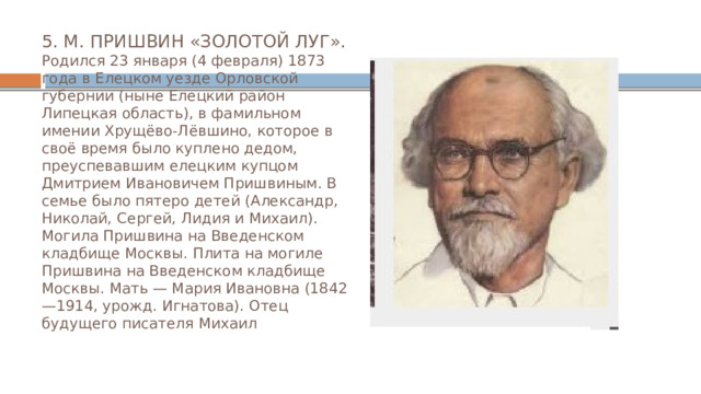 5. М. ПРИШВИН «ЗОЛОТОЙ ЛУГ».  Родился 23 января (4 февраля) 1873 года в Елецком уезде Орловской губернии (ныне Елецкий район Липецкая область), в фамильном имении Хрущёво-Лёвшино, которое в своё время было куплено дедом, преуспевавшим елецким купцом Дмитрием Ивановичем Пришвиным. В семье было пятеро детей (Александр, Николай, Сергей, Лидия и Михаил). Могила Пришвина на Введенском кладбище Москвы. Плита на могиле Пришвина на Введенском кладбище Москвы. Мать — Мария Ивановна (1842—1914, урожд. Игнатова). Отец будущего писателя Михаил 