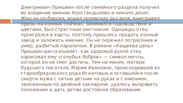 Дмитриевич Пришвин после семейного раздела получил во владение имение Констандылово и немало денег. Жил он по-барски, водил орловских рысаков, выигрывал призы на конных скачках, занимался садоводством и цветами, был страстным охотником. Однажды отец проигрался в карты, поэтому пришлось продать конный завод и заложить имение. Он не пережил потрясения и умер, разбитый параличом. В романе «Кащеева цепь» Пришвин рассказывает, как здоровой рукой отец нарисовал ему «голубых бобров» — символ мечты, которой он не смог достичь. Тем не менее, матери будущего писателя, Марии Ивановне, происходившей из старообрядческого рода Игнатовых и оставшейся после смерти мужа с пятью детьми на руках и с имением, заложенным по двойной закладной, удалось выправить положение и дать детям достойное образование . 