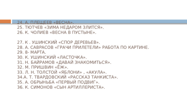  24. А. ПЛЕЩЕЕВ «ВЕСНА».  25. ТЮТЧЕВ «ЗИМА НЕДАРОМ ЗЛИТСЯ».  26. К. ЧОЛИЕВ «ВЕСНА В ПУСТЫНЕ».   27. К . УШИНСКИЙ «СПОР ДЕРЕВЬЕВ».  28. А. САВРАСОВ «ГРАЧИ ПРИЛЕТЕЛИ» РАБОТА ПО КАРТИНЕ.  29. 8- МАРТА.  30. К. УШИНСКИЙ «ЛАСТОЧКА».  31. Н. БАЙРАМОВ «ДАВАЙ ЗНАКОМИТЬСЯ».  32. М. ПРИШВИН «ЁЖ».  33. Л. Н. ТОЛСТОЙ «ЯБЛОНИ» , «АКУЛА».  34.А. Т. ТВАРДОВСКИЙ «РАССКАЗ ТАНКИСТА».  35. А. ОБРЫНЬБА «ПЕРВЫЙ ПОДВИГ».  36. К. СИМОНОВ «СЫН АРТИЛЛЕРИСТА». 