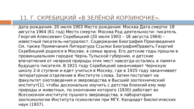 11. Г. СКРЕБИЦКИЙ «В ЗЕЛЁНОЙ КОРЗИНОЧКЕ».   Д ата рождения: 20 июля 1903 Место рождения: Москва Дата смерти: 18 августа 1964 (61 год) Место смерти: Москва Род деятельности: писатель Георгий Алексеевич Скребицкий (20 июля 1903 – 18 августа 1964) – известный писатель-натуралист. Содержание Биография Произведения См. также Примечания Литература Ссылки БиографияПравить Георгий Скребицкий родился в Москве, в семье врача. Его детские годы прошли в провинциальном городке Чернь Тульской губернии, и детские впечатления от неяркой природы этих мест навсегда остались в памяти будущего писателя. В 1921 году Скребицкий заканчивает Чернскую школу 2-й ступени и едет учиться в Москву, где в 1925 году заканчивает литературное отделение в Институте слова. Затем поступает на факультет охотоведения и звероводства в Высший зоотехнический институт[1], чтобы досконально изучить с детства близкий ему мир природы и животных, по окончании которого (1930) работает во Всесоюзном институте пушного звероводства, в лаборатории зоопсихологии Института психологии при МГУ. Кандидат биологических наук (1937). 