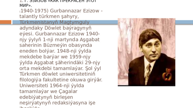 1 . Г. ЭЗИЗОВ «КАК ПРЕКРАСЕН ЭТОТ МИР».  ( 1940-1975) Gurbannazar Ezizow - talantly türkmen şahyry, Türkmenistanyň Magtymguly adyndaky Döwlet baýragynyň eýesi. Gurbannazar Ezizow 1940-njy ýylyň 1-nji martynda Aşgabat saherinin Büzmeýin obasynda eneden bolýar. 1948-nji ýylda mekdebe barýar we 1959-njy ýylda Aşgabat şäherindäki 29-njy orta mekdebi tamamlaýar. Şol ýyl Türkmen döwlet uniwersitetiniň filologiýa fakultetine okuwa girýär. Uniwersiteti 1964-nji ýylda tamamlaýar we Çagalar edebiýatynyň birleşen neşirýatynyň redaksiýasyna işe iberilýär. 
