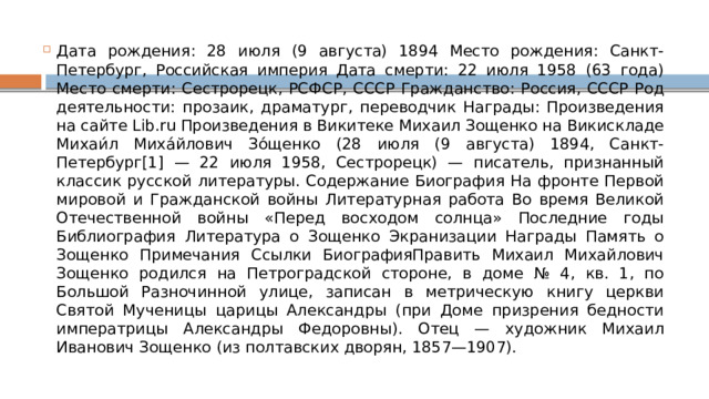 Дата рождения: 28 июля (9 августа) 1894 Место рождения: Санкт-Петербург, Российская империя Дата смерти: 22 июля 1958 (63 года) Место смерти: Сестрорецк, РСФСР, СССР Гражданство: Россия, СССР Род деятельности: прозаик, драматург, переводчик Награды: Произведения на сайте Lib.ru Произведения в Викитеке Михаил Зощенко на Викискладе Михаи́л Миха́йлович Зо́щенко (28 июля (9 августа) 1894, Санкт-Петербург[1] — 22 июля 1958, Сестрорецк) — писатель, признанный классик русской литературы. Содержание Биография На фронте Первой мировой и Гражданской войны Литературная работа Во время Великой Отечественной войны «Перед восходом солнца» Последние годы Библиография Литература о Зощенко Экранизации Награды Память о Зощенко Примечания Ссылки БиографияПравить Михаил Михайлович Зощенко родился на Петроградской стороне, в доме № 4, кв. 1, по Большой Разночинной улице, записан в метрическую книгу церкви Святой Мученицы царицы Александры (при Доме призрения бедности императрицы Александры Федоровны). Отец — художник Михаил Иванович Зощенко (из полтавских дворян, 1857—1907). 