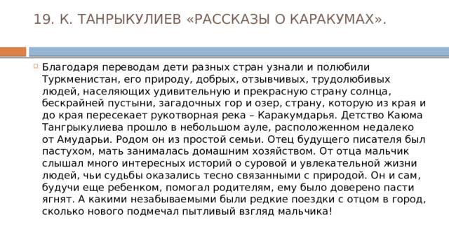 19. К. ТАНРЫКУЛИЕВ «РАССКАЗЫ О КАРАКУМАХ».   Благодаря переводам дети разных стран узнали и полюбили Туркменистан, его природу, добрых, отзывчивых, трудолюбивых людей, населяющих удивительную и прекрасную страну солнца, бескрайней пустыни, загадочных гор и озер, страну, которую из края и до края пересекает рукотворная река – Каракумдарья. Детство Каюма Тангрыкулиева прошло в небольшом ауле, расположенном недалеко от Амударьи. Родом он из простой семьи. Отец будущего писателя был пастухом, мать занималась домашним хозяйством. От отца мальчик слышал много интересных историй о суровой и увлекательной жизни людей, чьи судьбы оказались тесно связанными с природой. Он и сам, будучи еще ребенком, помогал родителям, ему было доверено пасти ягнят. А какими незабываемыми были редкие поездки с отцом в город, сколько нового подмечал пытливый взгляд мальчика! 