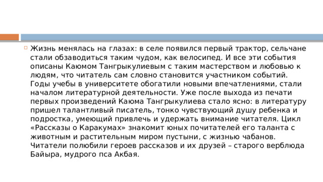 Жизнь менялась на глазах: в селе появился первый трактор, сельчане стали обзаводиться таким чудом, как велосипед. И все эти события описаны Каюмом Тангрыкулиевым с таким мастерством и любовью к людям, что читатель сам словно становится участником событий. Годы учебы в университете обогатили новыми впечатлениями, стали началом литературной деятельности. Уже после выхода из печати первых произведений Каюма Тангрыкулиева стало ясно: в литературу пришел талантливый писатель, тонко чувствующий душу ребенка и подростка, умеющий привлечь и удержать внимание читателя. Цикл «Рассказы о Каракумах» знакомит юных почитателей его таланта с животным и растительным миром пустыни, с жизнью чабанов. Читатели полюбили героев рассказов и их друзей – старого верблюда Байыра, мудрого пса Акбая. 