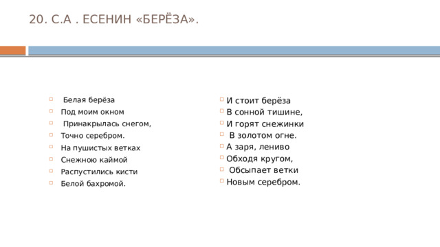 20. С.А . ЕСЕНИН «БЕРЁЗА».    Белая берёза Под моим окном  Принакрылась снегом, Точно серебром. На пушистых ветках Снежною каймой Распустились кисти Белой бахромой. И стоит берёза В сонной тишине, И горят снежинки  В золотом огне. А заря, лениво Обходя кругом,  Обсыпает ветки Новым серебром. 