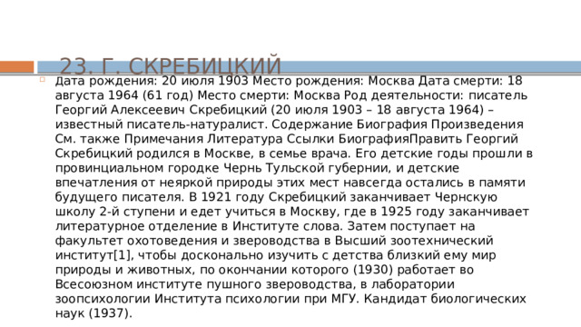 23. Г. СКРЕБИЦКИЙ Д ата рождения: 20 июля 1903 Место рождения: Москва Дата смерти: 18 августа 1964 (61 год) Место смерти: Москва Род деятельности: писатель Георгий Алексеевич Скребицкий (20 июля 1903 – 18 августа 1964) – известный писатель-натуралист. Содержание Биография Произведения См. также Примечания Литература Ссылки БиографияПравить Георгий Скребицкий родился в Москве, в семье врача. Его детские годы прошли в провинциальном городке Чернь Тульской губернии, и детские впечатления от неяркой природы этих мест навсегда остались в памяти будущего писателя. В 1921 году Скребицкий заканчивает Чернскую школу 2-й ступени и едет учиться в Москву, где в 1925 году заканчивает литературное отделение в Институте слова. Затем поступает на факультет охотоведения и звероводства в Высший зоотехнический институт[1], чтобы досконально изучить с детства близкий ему мир природы и животных, по окончании которого (1930) работает во Всесоюзном институте пушного звероводства, в лаборатории зоопсихологии Института психологии при МГУ. Кандидат биологических наук (1937). 