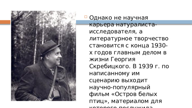 Однако не научная карьера натуралиста-исследователя, а литературное творчество становится с конца 1930-х годов главным делом в жизни Георгия Скребицкого. В 1939 г. по написанному им сценарию выходит научно-популярный фильм «Остров белых птиц», материалом для которого послужила научная экспедиция на птичьи гнездовья Белого моря. Тогда же состоялся и собственно писательский дебют: публикуется рассказ «Ушан». 