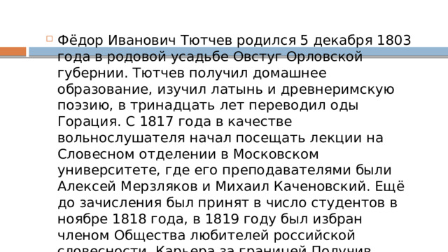 Фёдор Иванович Тютчев родился 5 декабря 1803 года в родовой усадьбе Овстуг Орловской губернии. Тютчев получил домашнее образование, изучил латынь и древнеримскую поэзию, в тринадцать лет переводил оды Горация. С 1817 года в качестве вольнослушателя начал посещать лекции на Словесном отделении в Московском университете, где его преподавателями были Алексей Мерзляков и Михаил Каченовский. Ещё до зачисления был принят в число студентов в ноябре 1818 года, в 1819 году был избран членом Общества любителей российской словесности. Карьера за границей Получив аттестат об окончании университета в 1821 году, Тютчев поступает на службу в Государственную коллегию иностранных дел и отправляется в Мюнхен в качестве внештатного атташе Российской дипломатической миссии[1]. Здесь он знакомится с 