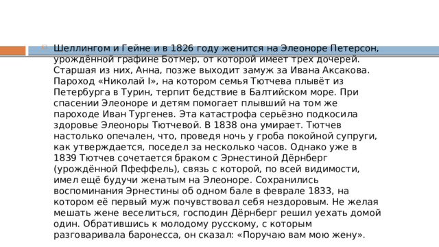 Шеллингом и Гейне и в 1826 году женится на Элеоноре Петерсон, урождённой графине Ботмер, от которой имеет трех дочерей. Старшая из них, Анна, позже выходит замуж за Ивана Аксакова. Пароход «Николай I», на котором семья Тютчева плывёт из Петербурга в Турин, терпит бедствие в Балтийском море. При спасении Элеоноре и детям помогает плывший на том же пароходе Иван Тургенев. Эта катастрофа серьёзно подкосила здоровье Элеоноры Тютчевой. В 1838 она умирает. Тютчев настолько опечален, что, проведя ночь у гроба покойной супруги, как утверждается, поседел за несколько часов. Однако уже в 1839 Тютчев сочетается браком с Эрнестиной Дёрнберг (урождённой Пфеффель), связь с которой, по всей видимости, имел ещё будучи женатым на Элеоноре. Сохранились воспоминания Эрнестины об одном бале в феврале 1833, на котором её первый муж почувствовал себя нездоровым. Не желая мешать жене веселиться, господин Дёрнберг решил уехать домой один. Обратившись к молодому русскому, с которым разговаривала баронесса, он сказал: «Поручаю вам мою жену». 